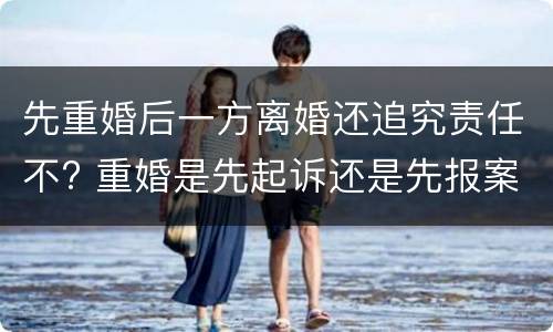 先重婚后一方离婚还追究责任不? 重婚是先起诉还是先报案