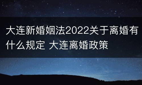 大连新婚姻法2022关于离婚有什么规定 大连离婚政策