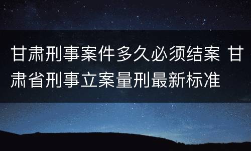 甘肃刑事案件多久必须结案 甘肃省刑事立案量刑最新标准