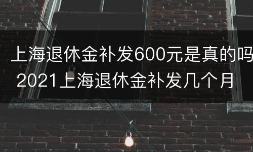 上海退休金补发600元是真的吗 2021上海退休金补发几个月