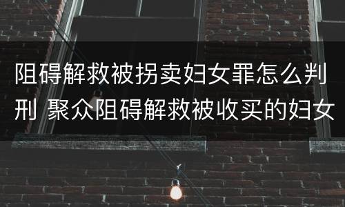 阻碍解救被拐卖妇女罪怎么判刑 聚众阻碍解救被收买的妇女儿童罪与妨害公务罪