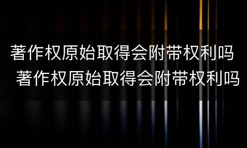 著作权原始取得会附带权利吗 著作权原始取得会附带权利吗对吗