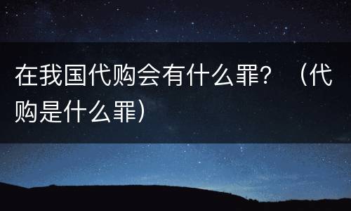 在我国代购会有什么罪？（代购是什么罪）