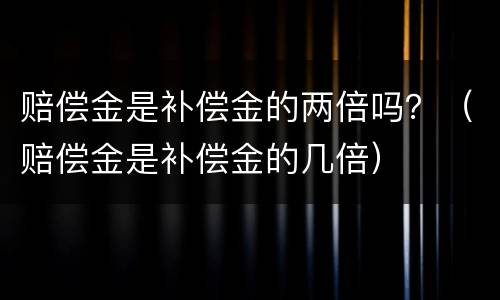 赔偿金是补偿金的两倍吗？（赔偿金是补偿金的几倍）