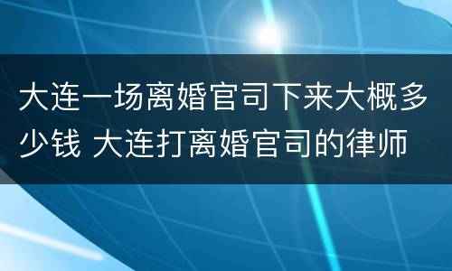 大连一场离婚官司下来大概多少钱 大连打离婚官司的律师