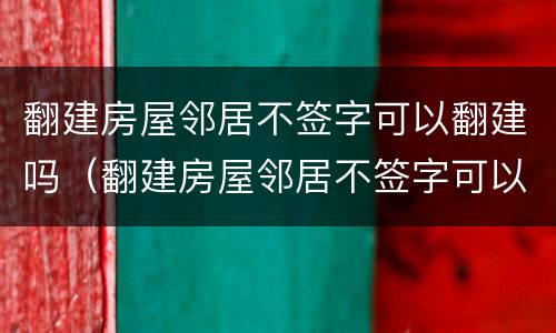 翻建房屋邻居不签字可以翻建吗（翻建房屋邻居不签字可以翻建吗怎么办）