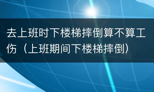 去上班时下楼梯摔倒算不算工伤（上班期间下楼梯摔倒）