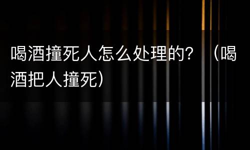 喝酒撞死人怎么处理的？（喝酒把人撞死）