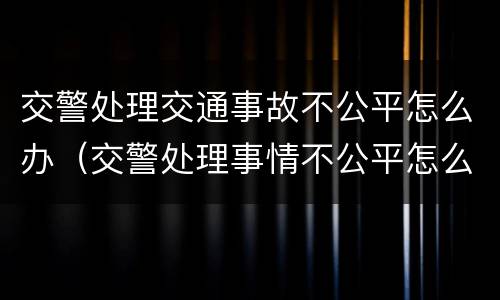 交警处理交通事故不公平怎么办（交警处理事情不公平怎么办）