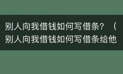 别人向我借钱如何写借条？（别人向我借钱如何写借条给他）