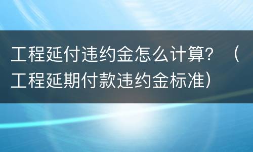 工程延付违约金怎么计算？（工程延期付款违约金标准）