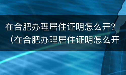 在合肥办理居住证明怎么开？（在合肥办理居住证明怎么开的）