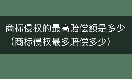 商标侵权的最高赔偿额是多少（商标侵权最多赔偿多少）