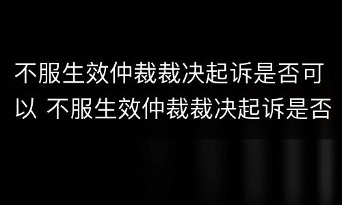 不服生效仲裁裁决起诉是否可以 不服生效仲裁裁决起诉是否可以调解