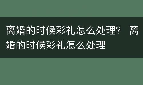 离婚的时候彩礼怎么处理？ 离婚的时候彩礼怎么处理