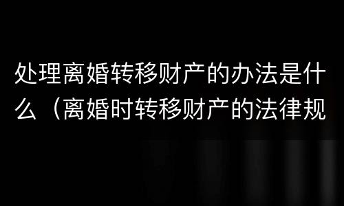 处理离婚转移财产的办法是什么（离婚时转移财产的法律规定）