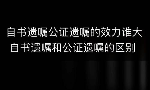 自书遗嘱公证遗嘱的效力谁大 自书遗嘱和公证遗嘱的区别