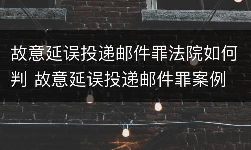 故意延误投递邮件罪法院如何判 故意延误投递邮件罪案例