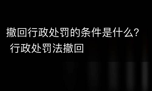 撤回行政处罚的条件是什么？ 行政处罚法撤回