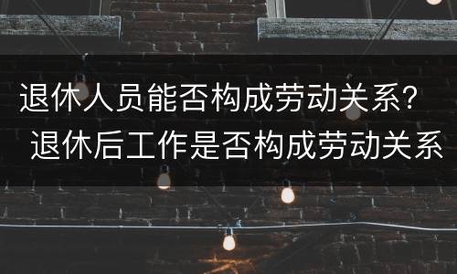 退休人员能否构成劳动关系？ 退休后工作是否构成劳动关系