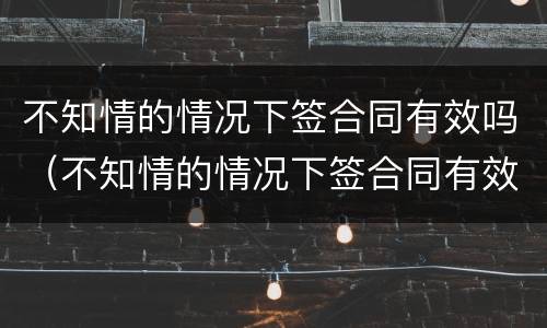 不知情的情况下签合同有效吗（不知情的情况下签合同有效吗怎么办）