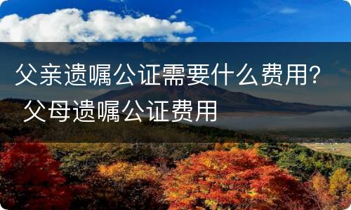 父亲遗嘱公证需要什么费用？ 父母遗嘱公证费用