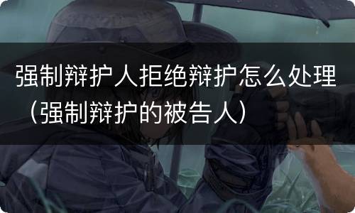 强制辩护人拒绝辩护怎么处理（强制辩护的被告人）