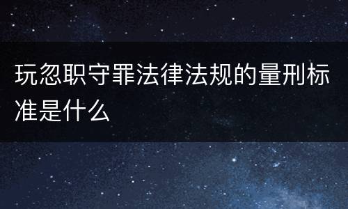 玩忽职守罪法律法规的量刑标准是什么