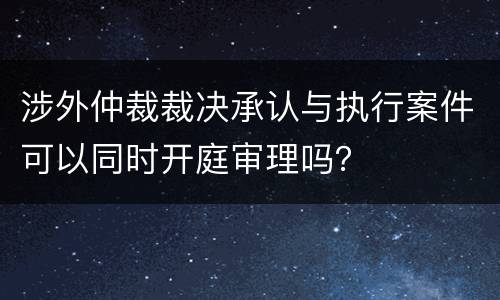 涉外仲裁裁决承认与执行案件可以同时开庭审理吗？