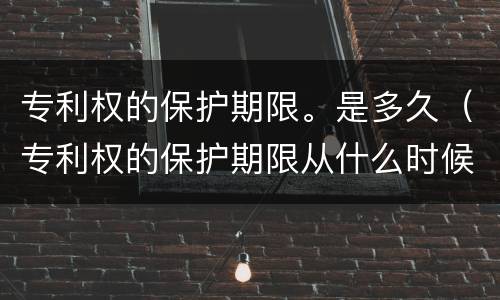 专利权的保护期限。是多久（专利权的保护期限从什么时候开始）