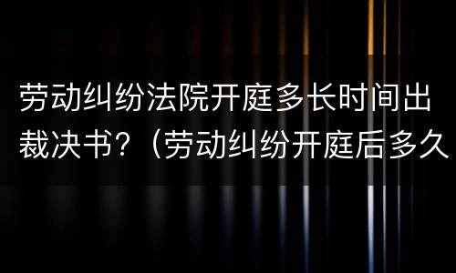 劳动纠纷法院开庭多长时间出裁决书?（劳动纠纷开庭后多久出判决结果）