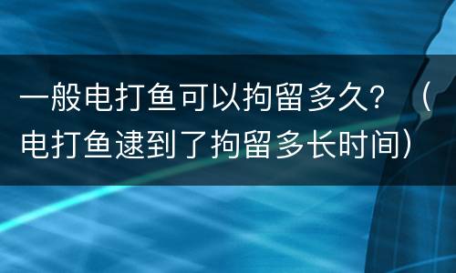 一般电打鱼可以拘留多久？（电打鱼逮到了拘留多长时间）