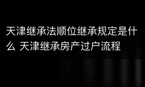 天津继承法顺位继承规定是什么 天津继承房产过户流程