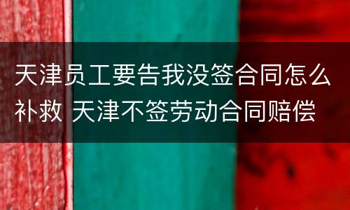 天津员工要告我没签合同怎么补救 天津不签劳动合同赔偿