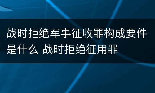 战时拒绝军事征收罪构成要件是什么 战时拒绝征用罪