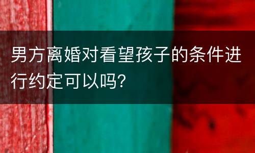 男方离婚对看望孩子的条件进行约定可以吗？