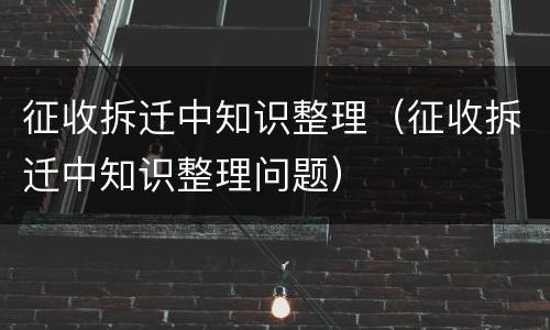 征收拆迁中知识整理（征收拆迁中知识整理问题）