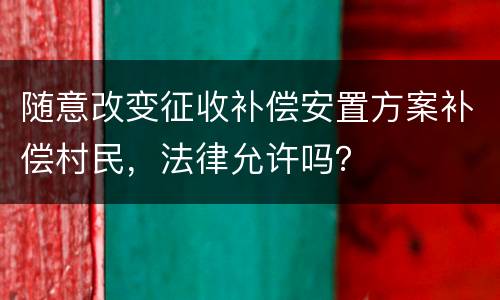 随意改变征收补偿安置方案补偿村民，法律允许吗？