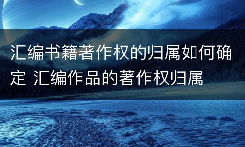 汇编书籍著作权的归属如何确定 汇编作品的著作权归属