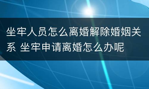 坐牢人员怎么离婚解除婚姻关系 坐牢申请离婚怎么办呢