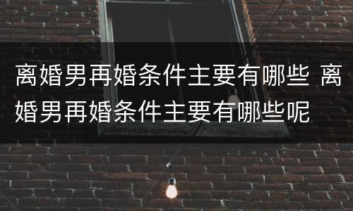 离婚男再婚条件主要有哪些 离婚男再婚条件主要有哪些呢