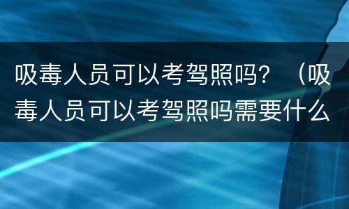 吸毒人员可以考驾照吗？（吸毒人员可以考驾照吗需要什么资料）