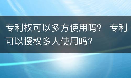 专利权可以多方使用吗？ 专利可以授权多人使用吗?