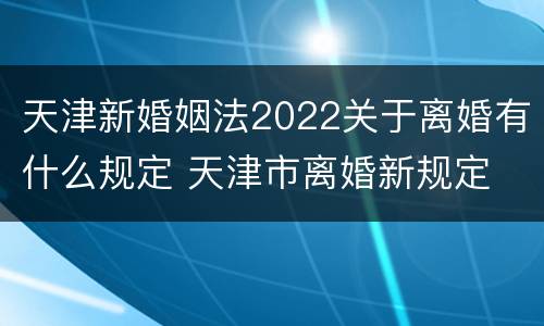 天津新婚姻法2022关于离婚有什么规定 天津市离婚新规定