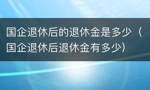 国企退休后的退休金是多少（国企退休后退休金有多少）