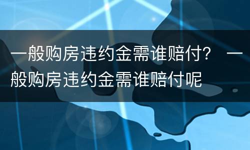 一般购房违约金需谁赔付？ 一般购房违约金需谁赔付呢