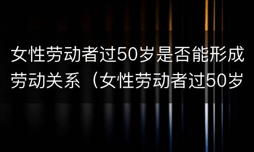 女性劳动者过50岁是否能形成劳动关系（女性劳动者过50岁是否能形成劳动关系呢）