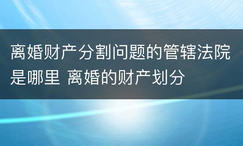 离婚财产分割问题的管辖法院是哪里 离婚的财产划分