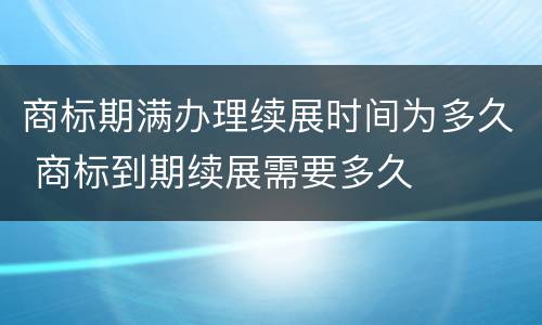 商标期满办理续展时间为多久 商标到期续展需要多久