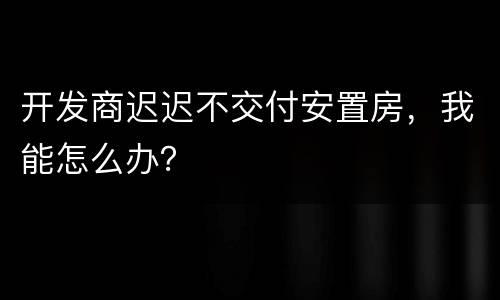 开发商迟迟不交付安置房，我能怎么办？